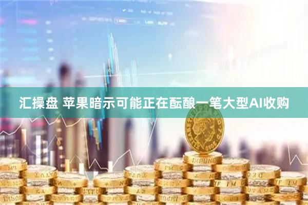 汇操盘 苹果暗示可能正在酝酿一笔大型AI收购