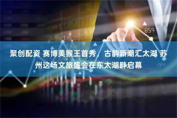 聚创配资 赛博美猴王首秀，古韵新潮汇太湖 苏州这场文旅盛会在东太湖畔启幕