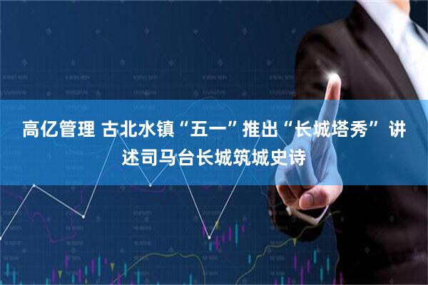 高亿管理 古北水镇“五一”推出“长城塔秀” 讲述司马台长城筑城史诗
